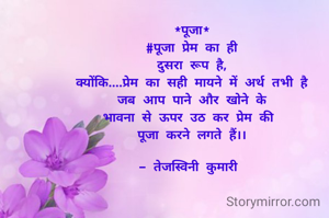*पूजा*
#पूजा प्रेम का ही
दुसरा रूप है,
क्योंकि....प्रेम का सही मायने में अर्थ तभी है
जब आप पाने और खोने के
भावना से ऊपर उठ कर प्रेम की 
पूजा करने लगते हैं।।

- तेजस्विनी कुमारी 