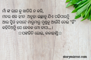 ମାଁ ଙ୍କ ରାଗ କୁ ଖାତିରି ନ କରି,
ମନର ଶବ୍ଦ ହୀନ  ଅକୁହା ଇଚ୍ଛାକୁ ଯିଏ ପଢିପାରନ୍ତି
ଆଉ ସ୍ମିତ ହସଟେ ମାରୁମାରୁ ମୁଣ୍ଡକୁ ଆଉଁସି ଦେଇ "ହିଁ" କହିଦିଅନ୍ତି ସେ କେବଳ ମୋ ବାପା...।
              ☆ପଙ୍କଜିନି ଭୋଇ, କଳାହାଣ୍ଡି☆