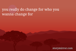 you really do change for who you
wanna change for
