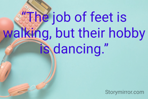 “The job of feet is walking, but their hobby is dancing.”