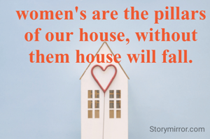 women's are the pillars of our house, without them house will fall.