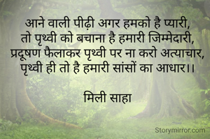 आने वाली पीढ़ी अगर हमको है प्यारी,
तो पृथ्वी को बचाना है हमारी जिम्मेदारी,
प्रदूषण फैलाकर पृथ्वी पर ना करो अत्याचार,
पृथ्वी ही तो है हमारी सांसों का आधार।।

मिली साहा