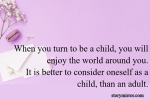 When you turn to be a child, you will enjoy the world around you.
It is better to consider oneself as a child, than an adult.