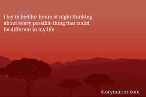 i lay in bed for hours at night thinking
about every possible thing that could
be different in my life
