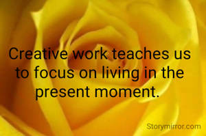 Creative work teaches us to focus on living in the present moment. 