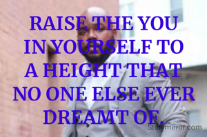 RAISE THE YOU IN YOURSELF TO A HEIGHT THAT NO ONE ELSE EVER DREAMT OF.