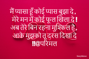 मैं प्यासा हूँ कोई प्यास बुझा दे ,
मेरे मन में कोई फूल खिला दे !
अब तेरे बिन रहना मुश्किल है ,
आके मुझको तू दरस दिखा दे !!@परिमल
