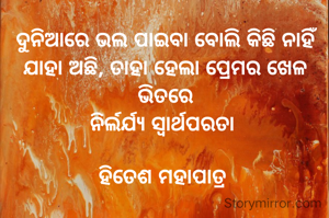ଦୁନିଆରେ ଭଲ ପାଇବା ବୋଲି କିଛି ନାହିଁ
ଯାହା ଅଛି, ତାହା ହେଲା ପ୍ରେମର ଖେଳ ଭିତରେ
ନିର୍ଲର୍ଯ୍ୟ ସ୍ୱାର୍ଥପରତା 

ହିତେଶ ମହାପାତ୍ର 

