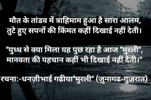 मौत के तांडव में त्राहिमाम हुआ है सारा आलम,
तुटे हुए सपनों की किंमत कहीं दिखाई नहीं देती। 

"युध्ध से क्या मिला यह पुछ रहा है आज "मुरली", 
मानवता की पहचान कहीं भी दिखाई नहीं देती।" 

रचना:-धनज़ीभाई गढीया"मुरली" (ज़ुनागढ-गुजरात) 