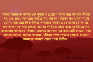 সততা জ্ঞান বা জানা কে দুভাগে প্রয়োগ করা যায় তা হল নিজে সৎ হও এবং অপরের কাছে সৎ থাকো। নিজে সৎ থাকা মানে যেমন অন্তরের দিক দিয়ে পরিষ্কার থাকা এবং অপরের কাছে সৎ থাকা তোমার সততা গুণের পরিচয় বহন করবে। নিজে সৎ থাকলাম অপরের বিষয়ে অসত্য বললাম তা কখনোই সততা নয়। সততা অমর, সততা অক্ষয়। জীবন পথে চলতে গেলে  সততা জ্ঞানকে আদর্শ মেনে চলা উচিত। 