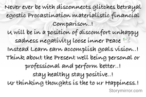 Never ever be with disconnects glitches betrayal egostic Procastination materialistic financial Comparison..!
U will be in a position of discomfort unhappy sadness negativity loose inner Peace 🕊️
Instead Learn earn accomplish goals vision..!
Think about the Present well being personal or professional and perform better..!
stay healthy stay positive..!
Ur thinking thoughts is the to ur Happiness.!