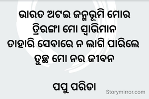 ଭାରତ ଅଟଇ ଜନ୍ମଭୂମି ମୋର
ତ୍ରିରଙ୍ଗା ମୋ ସ୍ୱାଭିମାନ
ତାହାରି ସେବାରେ ନ ଲାଗି ପାରିଲେ 
ତୁଚ୍ଛ ମୋ ନର ଜୀବନ

ପପୁ ପରିଡା