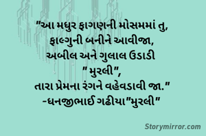 "આ મધુર ફાગણની મોસમમાં તુ,
ફાલ્ગુની બનીને આવીજા,
અબીલ અને ગુલાલ ઉડાડી 
" મુરલી",
તારા પ્રેમના રંગને વહેવડાવી જા."
-ધનજીભાઈ ગઢીયા"મુરલી" 