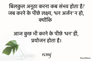 कब संभव होता है बिलकुल अनूठा करना?
जब करने के पीछे उससे, ‘धन अर्जन’ लक्ष्य न हो,
क्योंकि 
आज कुछ भी करने के पीछे धन ही, प्रयोजन होता है।
rcmj