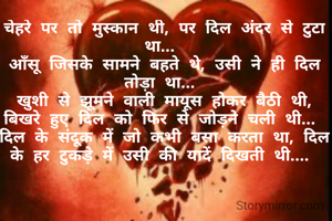 चेहरे पर तो मुस्कान थी, पर दिल अंदर से टुटा था... 
आँसू जिसके सामने बहते थे, उसी ने ही दिल तोड़ा था... 
खुशी से झूमने वाली मायूस होकर बैठी थी,
बिखरे हुए दिल को फिर से जोड़ने चली थी... 
दिल के संदूक में जो कभी बसा करता था, दिल के हर टुकड़े में उसी की यादें दिखती थी.... 


