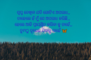 ସ୍ଵପ୍ନ ଦେଖିବା ଯଦି ଗୋଟିଏ ଅପରାଧ,,
ତାହେଲେ ହଁ ମୁଁ ସେ ଅପରାଧ କରିଛି,,
ହେଲେ ଆଜି ପ୍ରାୟଶ୍ଚିତ କରିବା କୁ ଚାହେଁ,,
ତୁମଠୁ ଦୂରେଇ ଯିବାକୁ ଚାହେଁ 🦋