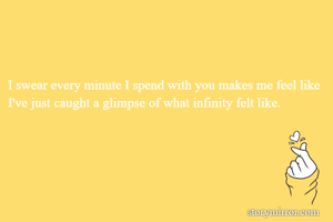 I swear every minute I spend with you makes me feel like I've just caught a glimpse of what infinity felt like.

