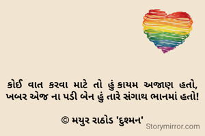 કોઈ  વાત  કરવા  માટે  તો  હું કાયમ  અજાણ  હતો,
ખબર એજ ના પડી બેન હું તારે સંગાથ ભાનમાં હતો!

© મયુર રાઠોડ 'દુશ્મન'