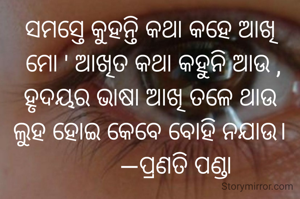 ସମସ୍ତେ କୁହନ୍ତି କଥା କହେ ଆଖି
 ମୋ ' ଆଖିତ କଥା କହୁନି ଆଉ ,
ହୃଦୟର ଭାଷା ଆଖି ତଳେ ଥାଉ
ଲୁହ ହୋଇ କେବେ ବୋହି ନଯାଉ।
        —ପ୍ରଣତି ପଣ୍ଡା