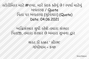 સ્ટોરીમિરર માટે #પપ્પા, મારે કંઇક કહેવું છે ! સ્પર્ધા માટેનું અવતરણ / Quote
પિતા પર અવતરણ (સુવિચાર) (Quote)
Date: 04.06.2021

અગ્નિસંસ્કાર સુધી રહેશે તમારા સંસ્કાર
પિતાજી, તમારા સંસ્કાર છે અમારા સુખના દ્વાર

ભરત ડી ઠક્કર ‘ સૌરભ’
ગાંધીધામ – કચ્છ
