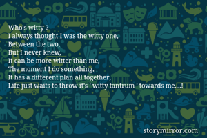 Who's witty ?
I always thought I was the witty one,
Between the two,
But I never knew,
It can be more witter than me,
The moment I do something,
It has a different plan all together,
Life just waits to throw it's ' witty tantrum ' towards me....!
