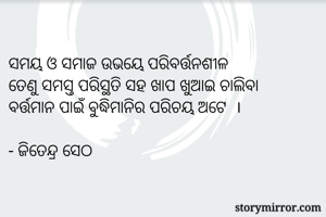 
ସମୟ ଓ ସମାଜ ଉଭୟେ ପରିବର୍ତ୍ତନଶୀଳ
ତେଣୁ ସମସ୍ତ ପରିସ୍ଥତି ସହ ଖାପ ଖୁଆଇ ଚାଲିବା
ବର୍ତ୍ତମାନ ପାଇଁ ବୁଦ୍ଧିମାନିର ପରିଚୟ ଅଟେ  ।

- ଜିତେନ୍ଦ୍ର ସେଠ 