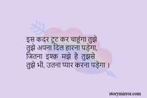 इस कदर टूट कर चाहूंगा तुझे 
तुझे अपना दिल हारना पड़ेगा, 
जितना  इश्क़  मझे  है  तुझसे 
तुझे भी, उतना प्यार करना पड़ेगा ।