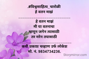 .#विश्वसाहित्य_चारोळी 
हे वतन माझं 
________________________
 हे वतन माझं 
मी या वतनाचा 
म्हणून जगेन त्यासाठी 
तर मरेन तयासाठी 
_________________________
कवी प्रकाश चव्हाण उर्फ लोकेश
मो. नं. 9834734236.