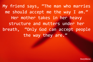My friend says, “The man who marries me should accept me the way I am.”
Her mother takes in her heavy structure and mutters under her breath.  “Only God can accept people the way they are.” 

