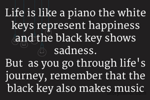 Life is like a piano the white keys represent happiness and the black key shows sadness.
But  as you go through life's journey, remember that the black key also makes music