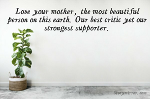 Love your mother, the most beautiful person on this earth. Our best critic yet our strongest supporter.