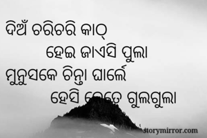 ଦିଅଁ ଚରିଚରି କାଠ୍
         ହେଇ ଜାଏସି ପୁଲା
ମୁନୁସକେ ଚିନ୍ତା ଘାର୍ଲେ
          ହେସି କେତେ ଗୁଲଗୁଲା