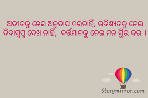 ଅତୀତକୁ ନେଇ ଅନୁତାପ କରନାହିଁ, ଭବିଷ୍ୟତକୁ ନେଇ ଦିବାସ୍ବପ୍ନ ଦେଖ ନାହିଁ,  ବର୍ତ୍ତମାନକୁ ନେଇ ମନ ସ୍ଥିର କର ।