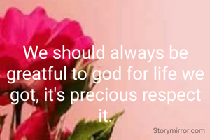 We should always be greatful to god for life we got, it's precious respect it.