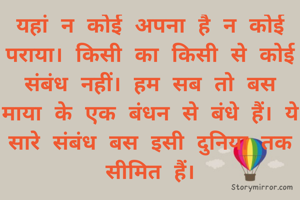 यहां न कोई अपना है न कोई पराया। किसी का किसी से कोई संबंध नहीं। हम सब तो बस माया के एक बंधन से बंधे हैं। ये सारे संबंध बस इसी दुनिया तक सीमित हैं।