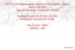 સ્ટોરીમિરર માટે #Quotesdaily Season 2 માટેનું અવતરણ / Quote
Date:11.05.2021
Topic of the Week: જન્મદિવસના અવતરણ

જન્મદિવસના અલગ હોય છે ઉમંગ અને જોશ
જન્મદિવસના અવતરણ વધારે છે હોંશ

ભરત ડી ઠક્કર ‘ સૌરભ’
ગાંધીધામ – કચ્છ
