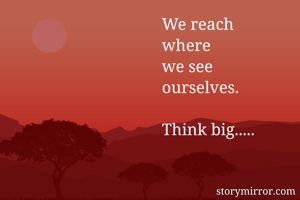 We reach 
where
we see 
ourselves.

Think big.....