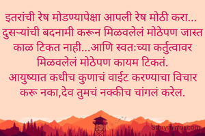 इतरांची रेष मोडण्यापेक्षा आपली रेष मोठी करा... 
दुसऱ्यांची बदनामी करून मिळवलेलं मोठेपण जास्त काळ टिकत नाही...आणि स्वतःच्या कर्तुत्वावर मिळवलेलं मोठेपण कायम टिकतं.
आयुष्यात कधीच कुणाचं वाईट करण्याचा विचार करू नका,देव तुमचं नक्कीच चांगलं करेल.
