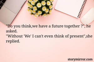 "Do you think,we have a future together ?", he asked.
"Without 'We' I can't even think of present",she replied.