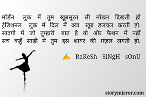 मॉर्डन लुक में तुम खूबसूरत सी मॉडल दिखती हो
ट्रेडिशनल लुक में दिल में क्या खूब हलचल करती हो.
सादगी में जो तुम्हारी बात है वो और फैशन में नहीं
सच कहूँ साड़ी में तुम इस शायर की ग़ज़ल लगती हो.

            ✍️ RaKeSh SiNgH sOnU