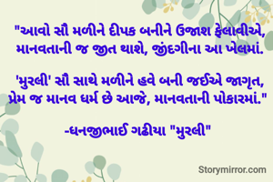 "આવો સૌ મળીને દીપક બનીને ઉજાશ ફેલાવીએ,
માનવતાની જ જીત થાશે, જીંદગીના આ ખેલમાં.

'મુરલી' સૌ સાથે મળીને હવે બની જઈએ જાગૃત,
પ્રેમ જ માનવ ધર્મ છે આજે, માનવતાની પોકારમાં." 

-ધનજીભાઈ ગઢીયા "મુરલી" 
