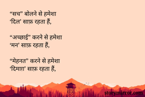 “सच” बोलने से हमेशा
‘दिल’ साफ़ रहता हैं,

“अच्छाई” करने से हमेशा
‘मन’ साफ़ रहता हैं,

“मेहनत” करने से हमेशा
‘दिमाग़’ साफ़ रहता हैं,