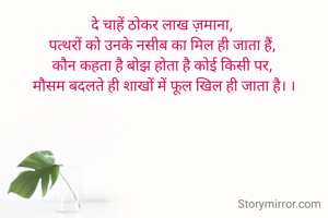 दे चाहें ठोकर लाख ज़माना, 
पत्थरों को उनके नसीब का मिल ही जाता हैं, 
कौन कहता है बोझ होता है कोई किसी पर, 
मौसम बदलते ही शाखों में फूल खिल ही जाता है। ।

