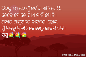 ନିଜକୁ ଖୋଜେ ମୁଁ ସର୍ବଦା ଏଠି ସେଠି,
କେବେ ମୋତେ ପାଏ ନାହିଁ ଖୋଜି।
ଅନ୍ଧାର ଆଲୁଅରେ ବାଟବଣା ହୋଇ,
ମୁଁ ନିଜକୁ ନିଜଠି କେବେଠୁ ଜାଇଛି ହଜି।
ପପୁ💐💐💐