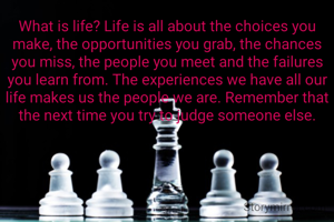 What is life? Life is all about the choices you make, the opportunities you grab, the chances you miss, the people you meet and the failures you learn from. The experiences we have all our life makes us the people we are. Remember that the next time you try to judge someone else.