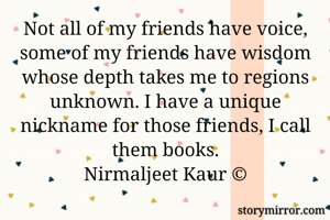 Not all of my friends have voice, some of my friends have wisdom whose depth takes me to regions unknown. I have a unique nickname for those friends, I call them books.
Nirmaljeet Kaur ©