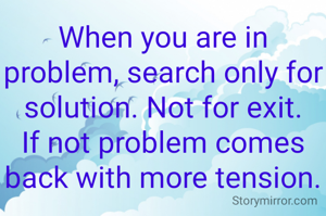 When you are in problem, search only for solution. Not for exit. If not problem comes back with more tension.