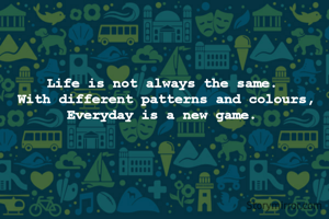 Life is not always the same. 
With different patterns and colours,
Everyday is a new game. 