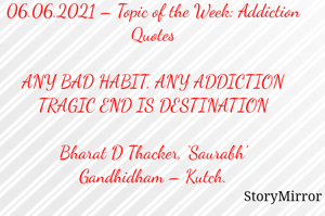 Submission of Quotes to Story Mirror Against Contest #Quotsdaily Season 2
06.06.2021 – Topic of the Week: Addiction Quotes

ANY BAD HABIT, ANY ADDICTION
TRAGIC END IS DESTINATION

Bharat D Thacker, ‘Saurabh’
Gandhidham – Kutch.