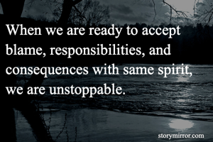 When we are ready to accept blame, responsibilities, and consequences with same spirit, we are unstoppable. 